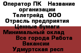 Оператор ПК › Название организации ­ Телетрейд, ООО › Отрасль предприятия ­ Ценные бумаги › Минимальный оклад ­ 40 000 - Все города Работа » Вакансии   . Удмуртская респ.,Сарапул г.